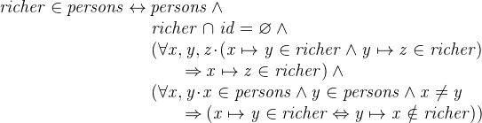 $\it  richer \in persons \mathbin \leftrightarrow persons \land \\ \hspace*{2.5 cm} richer \mathbin {\mkern 1mu\cap \mkern 1mu}id = \emptyset \land \\ \hspace*{2.5 cm} (\forall x,y,z \mathord {\mkern 1mu\cdot \mkern 1mu}( x\mapsto y\in richer \land y\mapsto z\in richer) \\ \hspace*{3.2 cm}\mathbin \Rightarrow x\mapsto z\in richer) \land \\ \hspace*{2.5 cm} (\forall x,y \mathord {\mkern 1mu\cdot \mkern 1mu}x\in persons \land y\in persons \land x\neq y \\ \hspace*{3.2 cm}\mathbin \Rightarrow (x\mapsto y\in richer \mathbin \Leftrightarrow y\mapsto x \notin richer)) $