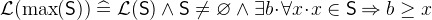 $\mathcal{L}(\max (\textsf{S})) \mathrel {\widehat=}\mathcal{L}(\textsf{S}) \land \textsf{S}\neq \emptyset \land \exists b \mathord {\mkern 1mu\cdot \mkern 1mu}\forall x\mathord {\mkern 1mu\cdot \mkern 1mu}x\in \textsf{S}\mathbin \Rightarrow b\geq x$