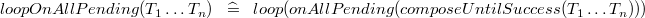 $loopOnAllPending(T_1 \ldots T_ n) \; \; \mathrel {\widehat=}\; \;  loop(onAllPending(composeUntilSuccess(T_1 \ldots T_ n)))$