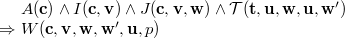 $\begin{array}{r@{\  }l}&  A(\mathbf{c})\land I(\mathbf{c},\mathbf{v})\land J(\mathbf{c},\mathbf{v},\mathbf{w})\land \mathcal{T}({\mathbf{t},\mathbf{u}},\mathbf{w},\mathbf{u},\mathbf{w}’)\\ \mathbin \Rightarrow &  W(\mathbf{c},{\mathbf{v},\mathbf{w}},\mathbf{w}’,\mathbf{u},p) \end{array}$
