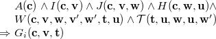 $\begin{array}{r@{\  }l}&  A(\mathbf{c})\land I(\mathbf{c},\mathbf{v})\land J(\mathbf{c},\mathbf{v},\mathbf{w})\land H(\mathbf{c},\mathbf{w},\mathbf{u})\land \\ &  W(\mathbf{c},{\mathbf{v},\mathbf{w}},\mathbf{v}’,\mathbf{w}’,{\mathbf{t},\mathbf{u}})\land \mathcal{T}({\mathbf{t},\mathbf{u}},\mathbf{w},\mathbf{u},\mathbf{w}’)\\ \mathbin \Rightarrow &  G_ i(\mathbf{c},\mathbf{v},\mathbf{t}) \end{array}$