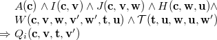 $\begin{array}{r@{\  }l}&  A(\mathbf{c})\land I(\mathbf{c},\mathbf{v})\land J(\mathbf{c},\mathbf{v},\mathbf{w})\land H(\mathbf{c},\mathbf{w},\mathbf{u})\land \\ &  W(\mathbf{c},{\mathbf{v},\mathbf{w}},\mathbf{v}’,\mathbf{w}’,{\mathbf{t},\mathbf{u}})\land \mathcal{T}({\mathbf{t},\mathbf{u}},\mathbf{w},\mathbf{u},\mathbf{w}’)\\ \mathbin \Rightarrow &  Q_ i(\mathbf{c},\mathbf{v},\mathbf{t},\mathbf{v}’) \end{array}$