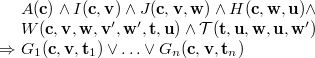 $\begin{array}{l@{\  }l}&  A(\mathbf{c})\land I(\mathbf{c},\mathbf{v})\land J(\mathbf{c},\mathbf{v},\mathbf{w})\land H(\mathbf{c},\mathbf{w},\mathbf{u})\land \\ &  W(\mathbf{c},{\mathbf{v},\mathbf{w}},\mathbf{v}’,\mathbf{w}’,{\mathbf{t},\mathbf{u}})\land \mathcal{T}({\mathbf{t},\mathbf{u}},\mathbf{w},\mathbf{u},\mathbf{w}’)\\ \mathbin \Rightarrow &  G_1(\mathbf{c},\mathbf{v},\mathbf{t}_1)\lor \ldots \lor G_ n(\mathbf{c},\mathbf{v},\mathbf{t}_ n) \end{array} $